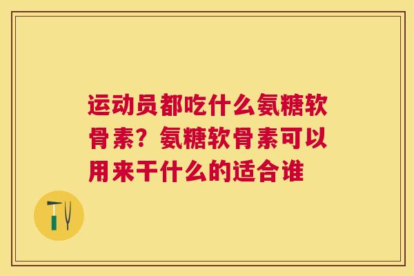 运动员都吃什么氨糖软骨素?氨糖软骨素可以用来干什么的适合谁