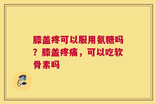 膝盖疼可以服用氨糖吗？膝盖疼痛，可以吃软骨素吗