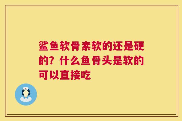 鲨鱼软骨素软的还是硬的？什么鱼骨头是软的可以直接吃