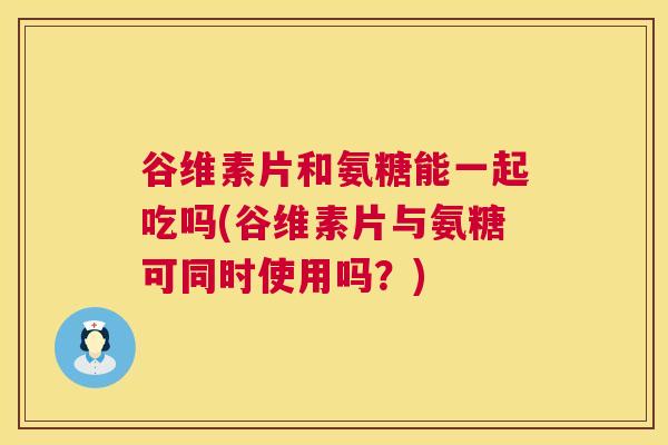 谷维素片和氨糖能一起吃吗(谷维素片与氨糖可同时使用吗？)