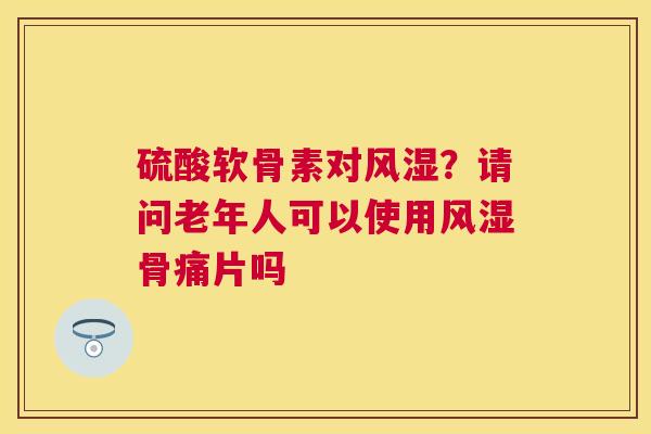 硫酸软骨素对风湿？请问老年人可以使用风湿骨痛片吗