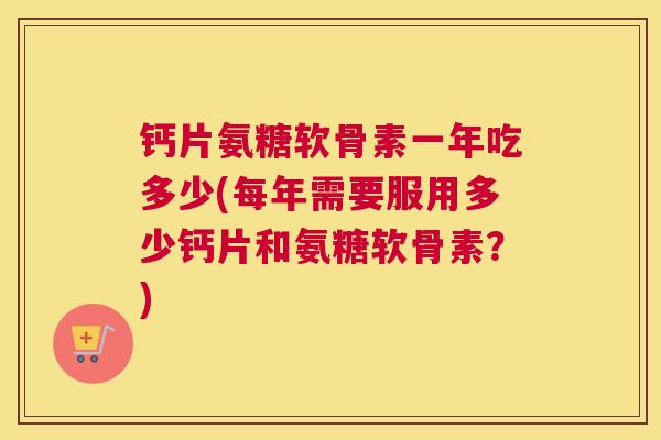 钙片氨糖软骨素一年吃多少(每年需要服用多少钙片和氨糖软骨素？)