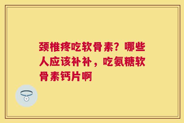 颈椎疼吃软骨素？哪些人应该补补，吃氨糖软骨素钙片啊