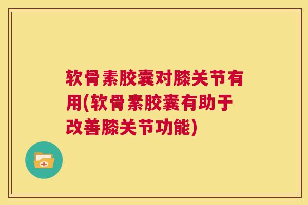 软骨素胶囊对膝关节有用(软骨素胶囊有助于改善膝关节功能)