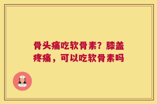 骨头痛吃软骨素？膝盖疼痛，可以吃软骨素吗