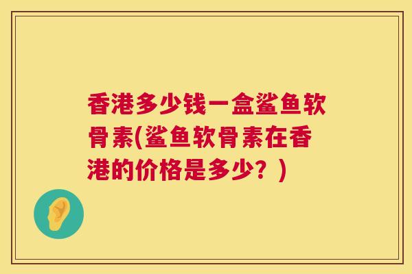 香港多少钱一盒鲨鱼软骨素(鲨鱼软骨素在香港的价格是多少？)