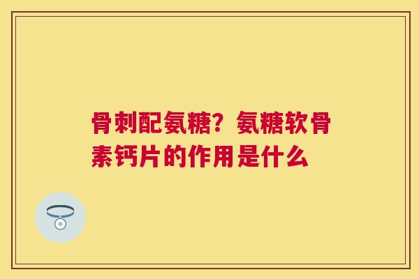 骨刺配氨糖？氨糖软骨素钙片的作用是什么