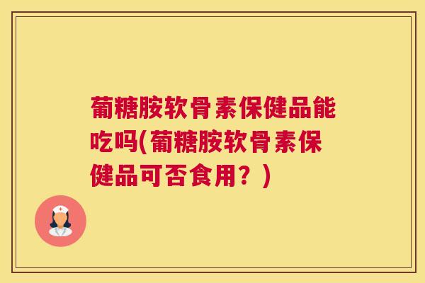 葡糖胺软骨素保健品能吃吗(葡糖胺软骨素保健品可否食用？)
