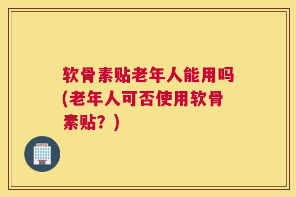 软骨素贴老年人能用吗(老年人可否使用软骨素贴？)