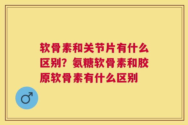 软骨素和关节片有什么区别？氨糖软骨素和胶原软骨素有什么区别