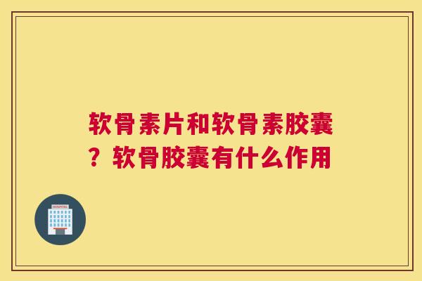 软骨素片和软骨素胶囊？软骨胶囊有什么作用