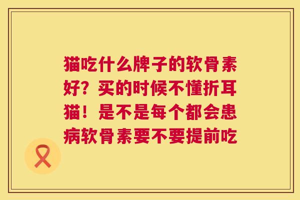 猫吃什么牌子的软骨素好?买的时候不懂折耳猫!是不是每个都会患病软骨素要不要提前吃