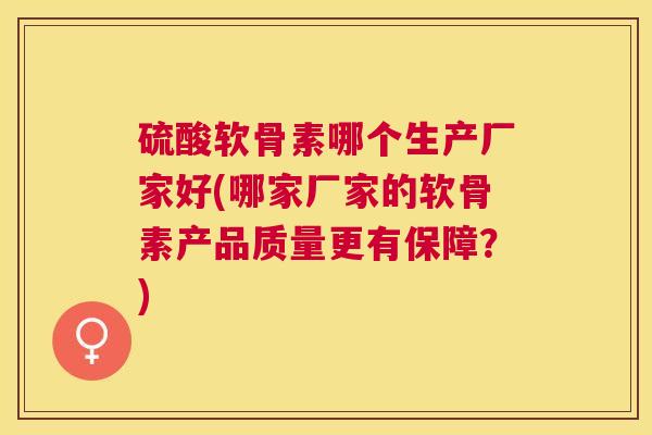 硫酸软骨素哪个生产厂家好(哪家厂家的软骨素产品质量更有保障?)