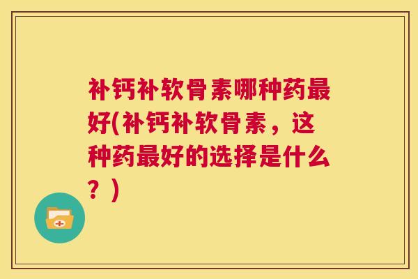 补钙补软骨素哪种药最好(补钙补软骨素，这种药最好的选择是什么？)