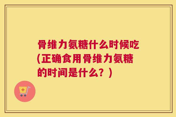 骨维力氨糖什么时候吃(正确食用骨维力氨糖的时间是什么？)