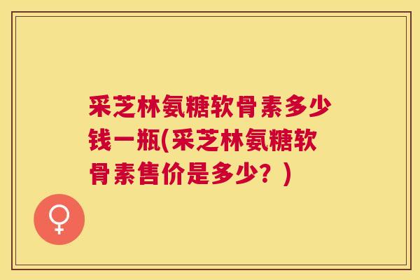 采芝林氨糖软骨素多少钱一瓶(采芝林氨糖软骨素售价是多少？)