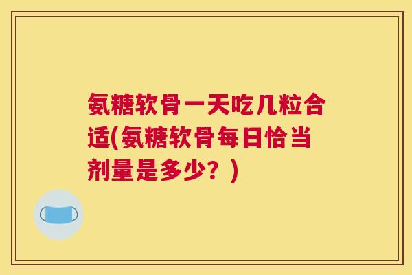 氨糖软骨一天吃几粒合适(氨糖软骨每日恰当剂量是多少？)