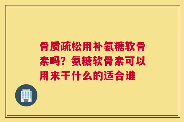 骨质疏松用补氨糖软骨素吗？氨糖软骨素可以用来干什么的适合谁