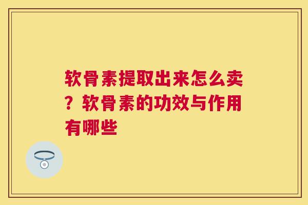 软骨素提取出来怎么卖？软骨素的功效与作用有哪些
