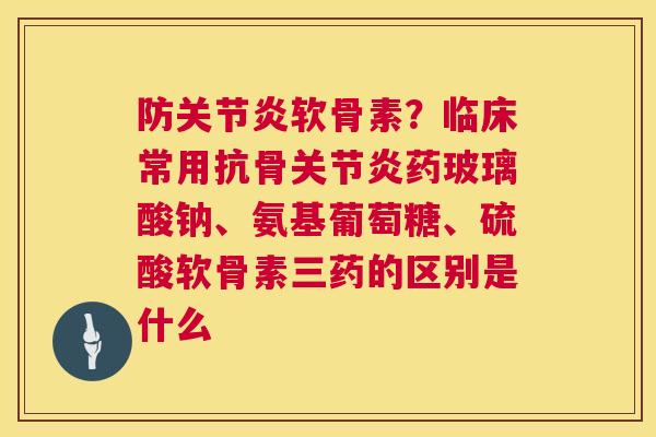 防关节炎软骨素？临床常用抗骨关节炎药玻璃酸钠、氨基葡萄糖、硫酸软骨素三药的区别是什么