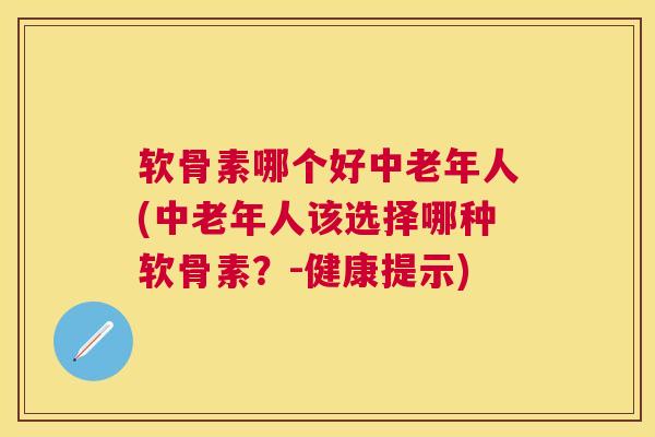 软骨素哪个好中老年人(中老年人该选择哪种软骨素？-健康提示)