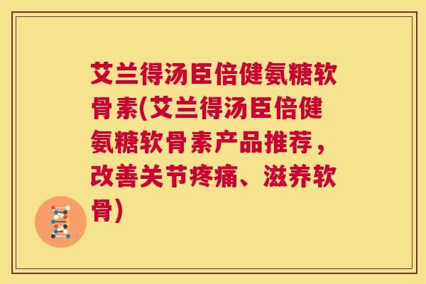 艾兰得汤臣倍健氨糖软骨素(艾兰得汤臣倍健氨糖软骨素产品推荐，改善关节疼痛、滋养软骨)