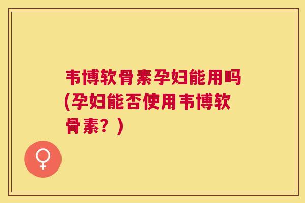 韦博软骨素孕妇能用吗(孕妇能否使用韦博软骨素？)