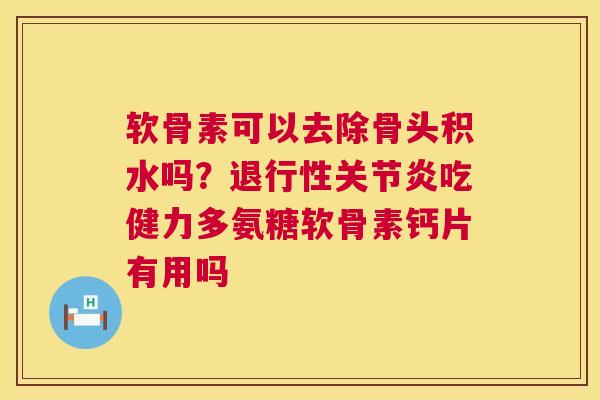 软骨素可以去除骨头积水吗？退行性关节炎吃健力多氨糖软骨素钙片有用吗