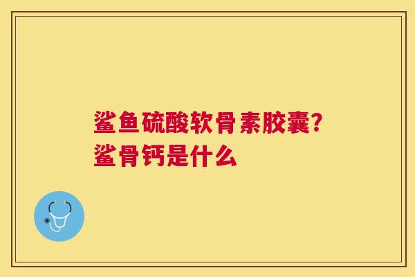 鲨鱼硫酸软骨素胶囊？鲨骨钙是什么