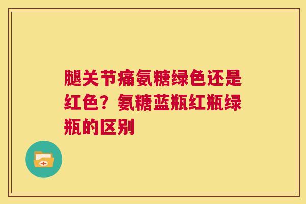 腿关节痛氨糖绿色还是红色？氨糖蓝瓶红瓶绿瓶的区别
