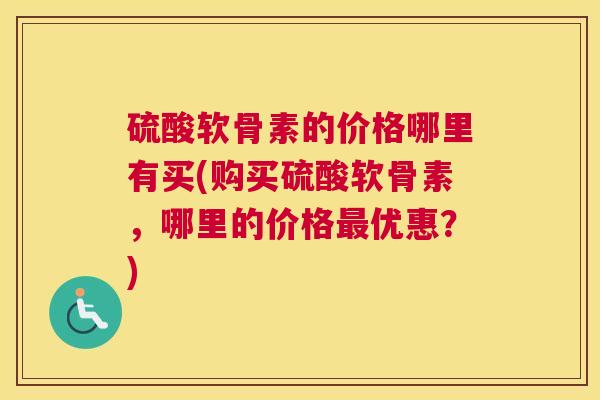 硫酸软骨素的价格哪里有买(购买硫酸软骨素,哪里的价格优惠?) 硫酸软骨素的价格哪里有买(购买硫酸软骨素,哪里的价格优惠?)