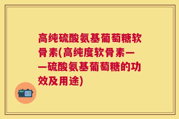 高纯硫酸氨基葡萄糖软骨素(高纯度软骨素——硫酸氨基葡萄糖的功效及用途)