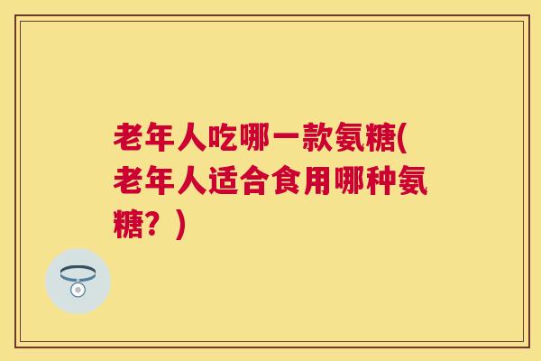 老年人吃哪一款氨糖(老年人适合食用哪种氨糖？)