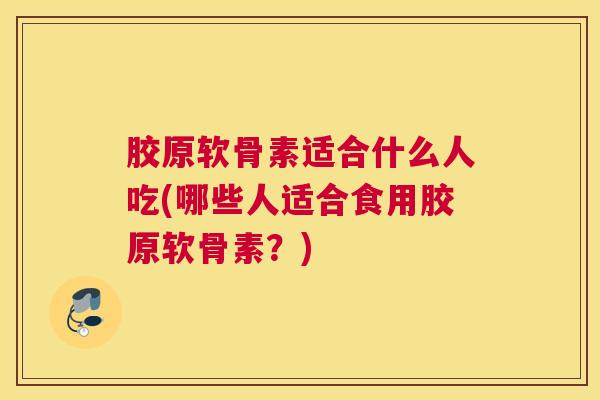 胶原软骨素适合什么人吃(哪些人适合食用胶原软骨素？)