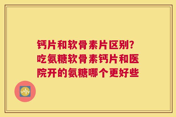 钙片和软骨素片区别？吃氨糖软骨素钙片和医院开的氨糖哪个更好些