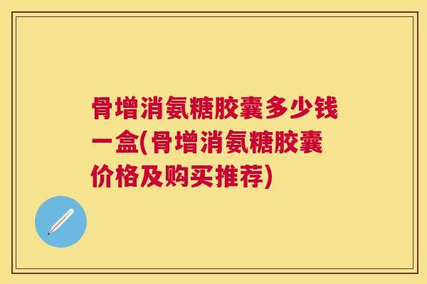 骨增消氨糖胶囊多少钱一盒(骨增消氨糖胶囊价格及购买推荐)