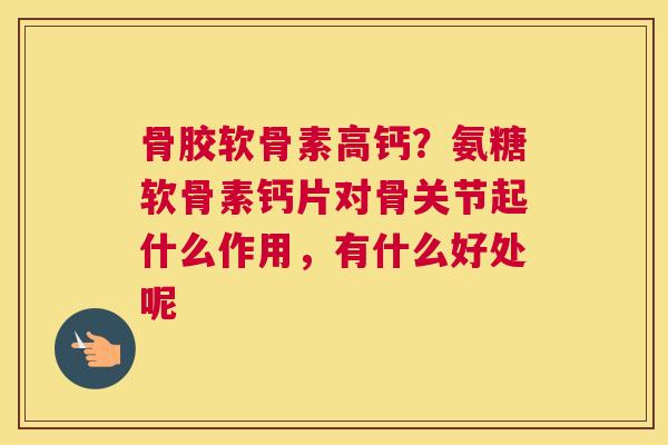 骨胶软骨素高钙？氨糖软骨素钙片对骨关节起什么作用，有什么好处呢