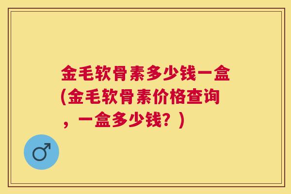 金毛软骨素多少钱一盒(金毛软骨素价格查询,一盒多少钱?)