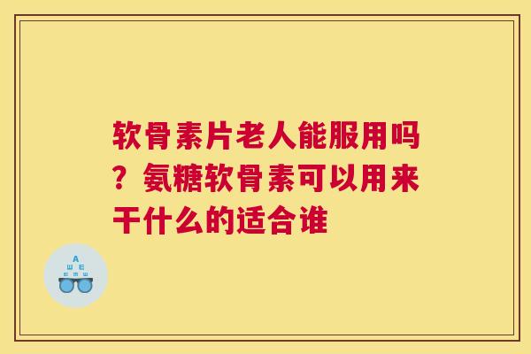 软骨素片老人能服用吗?氨糖软骨素可以用来干什么的适合谁