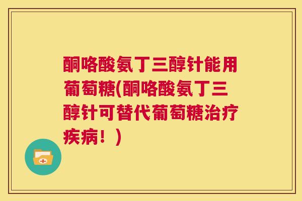 酮咯酸氨丁三醇针能用葡萄糖(酮咯酸氨丁三醇针可替代葡萄糖治疗疾病!)