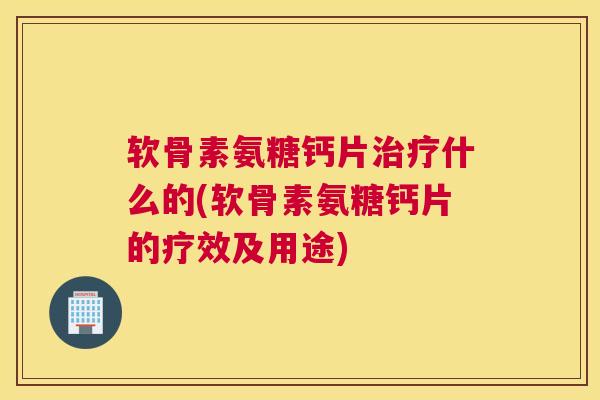 软骨素氨糖钙片治疗什么的(软骨素氨糖钙片的疗效及用途)