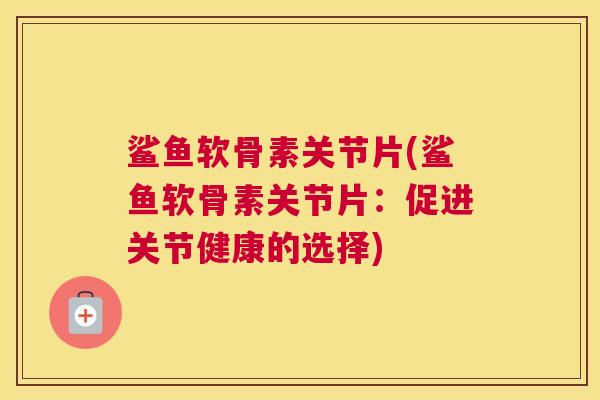 鲨鱼软骨素关节片(鲨鱼软骨素关节片：促进关节健康的选择)