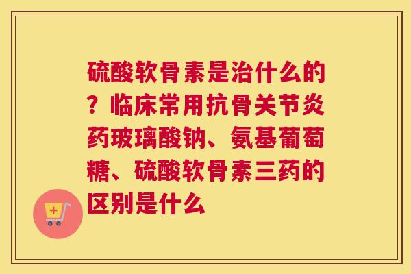 硫酸软骨素是什么的?临床常用抗骨药玻璃酸钠、氨基葡萄糖、硫酸软骨素三药的区别是什么 硫酸软骨素是什么的?临床常用抗骨药玻璃酸钠、氨基葡萄糖、硫酸软骨素三药的区别是什么