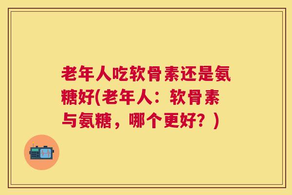 老年人吃软骨素还是氨糖好(老年人:软骨素与氨糖,哪个更好?) 老年人吃软骨素还是氨糖好(老年人:软骨素与氨糖,哪个更好?)