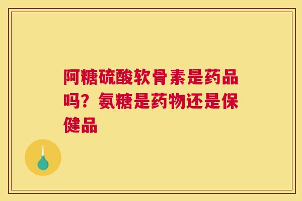 阿糖硫酸软骨素是药品吗?氨糖是药物还是保健品