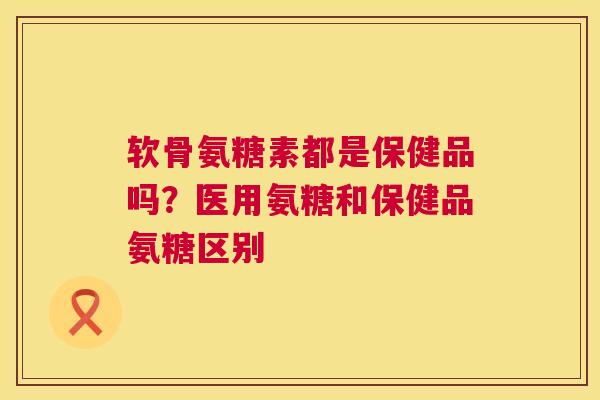 软骨氨糖素都是保健品吗?医用氨糖和保健品氨糖区别