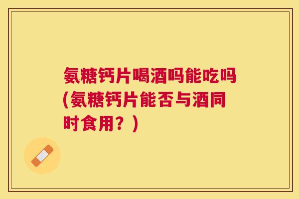 氨糖钙片喝酒吗能吃吗(氨糖钙片能否与酒同时食用?)
