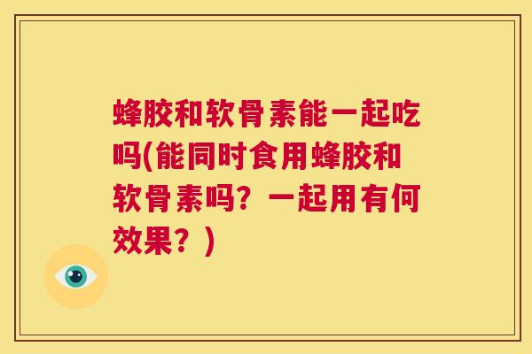 蜂胶和软骨素能一起吃吗(能同时食用蜂胶和软骨素吗?一起用有何效果?)