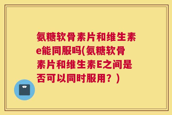 氨糖软骨素片和维生素e能同服吗(氨糖软骨素片和维生素E之间是否可以同时服用?) 氨糖软骨素片和维生素e能同服吗(氨糖软骨素片和维生素E之间是否可以同时服用?)