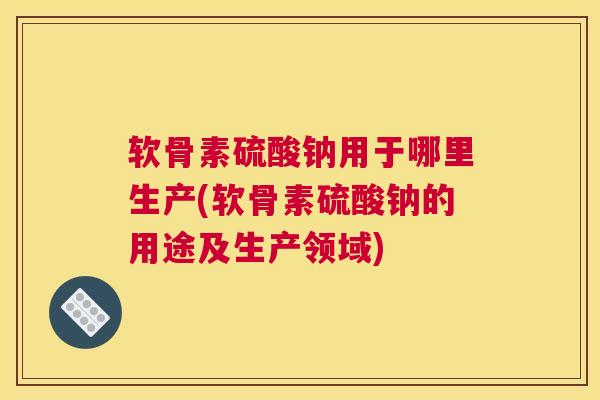 软骨素硫酸钠用于哪里生产(软骨素硫酸钠的用途及生产领域)
